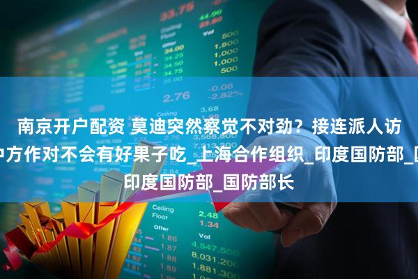 南京开户配资 莫迪突然察觉不对劲？接连派人访华，跟中方作对不会有好果子吃_上海合作组织_印度国防部_国防部长