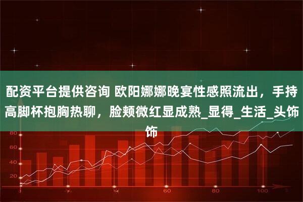 配资平台提供咨询 欧阳娜娜晚宴性感照流出，手持高脚杯抱胸热聊，脸颊微红显成熟_显得_生活_头饰