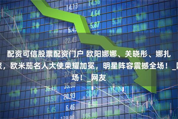配资可信股票配资门户 欧阳娜娜、关晓彤、娜扎齐聚，欧米茄名人大使荣耀加冕，明星阵容震撼全场！_网友