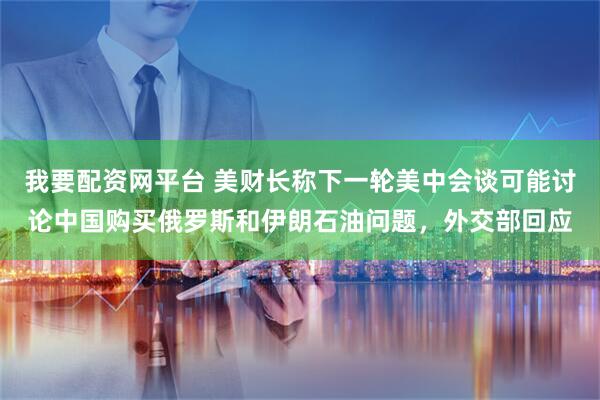 我要配资网平台 美财长称下一轮美中会谈可能讨论中国购买俄罗斯和伊朗石油问题，外交部回应