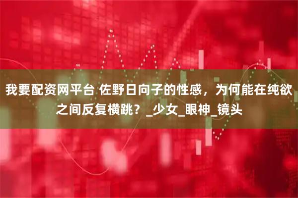 我要配资网平台 佐野日向子的性感,为何能在纯欲之间反复横跳?_少女_眼神_镜头