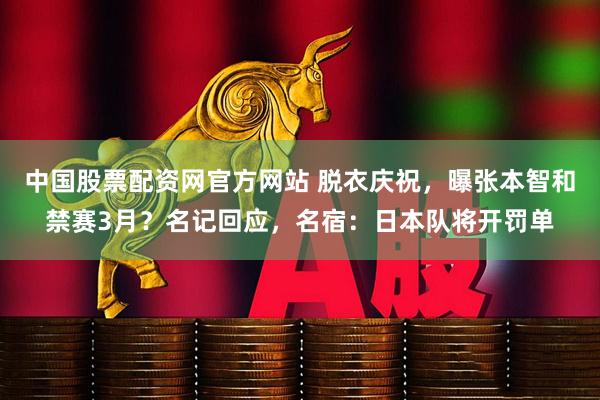中国股票配资网官方网站 脱衣庆祝，曝张本智和禁赛3月？名记回应，名宿：日本队将开罚单