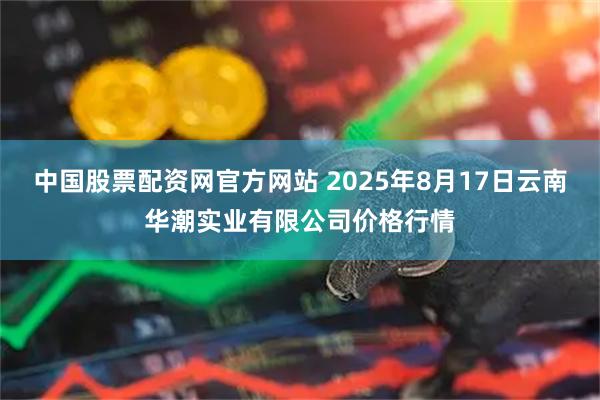 中国股票配资网官方网站 2025年8月17日云南华潮实业有限公司价格行情