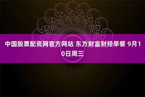 中国股票配资网官方网站 东方财富财经早餐 9月10日周三