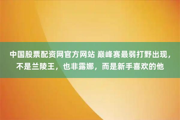 中国股票配资网官方网站 巅峰赛最弱打野出现，不是兰陵王，也非露娜，而是新手喜欢的他