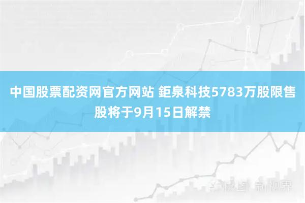 中国股票配资网官方网站 鉅泉科技5783万股限售股将于9月15日解禁