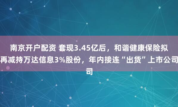 南京开户配资 套现3.45亿后,和谐健康保险拟再减持万达信息3%股份,年内接连“出货”上市公司