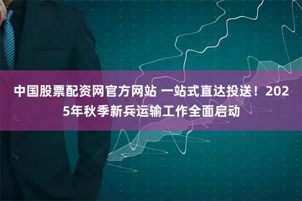 中国股票配资网官方网站 一站式直达投送!2025年秋季新兵运输工作全面启动