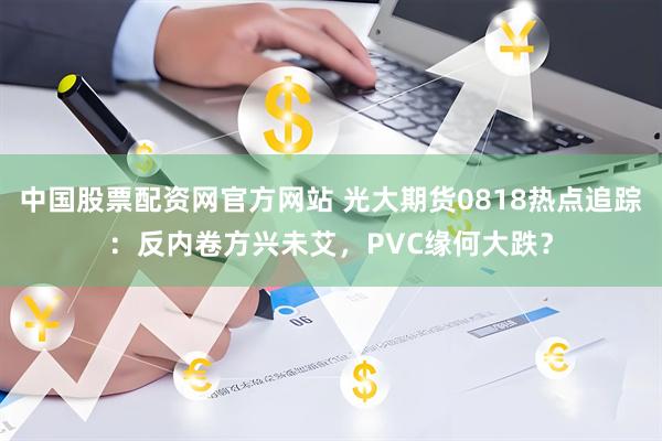 中国股票配资网官方网站 光大期货0818热点追踪:反内卷方兴未艾,PVC缘何大跌?