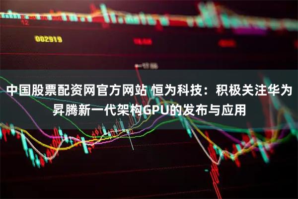 中国股票配资网官方网站 恒为科技:积极关注华为昇腾新一代架构GPU的发布与应用