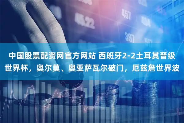中国股票配资网官方网站 西班牙2-2土耳其晋级世界杯，奥尔莫、奥亚萨瓦尔破门，厄兹詹世界波