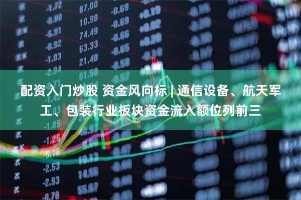 配资入门炒股 资金风向标 | 通信设备、航天军工、包装行业板块资金流入额位列前三